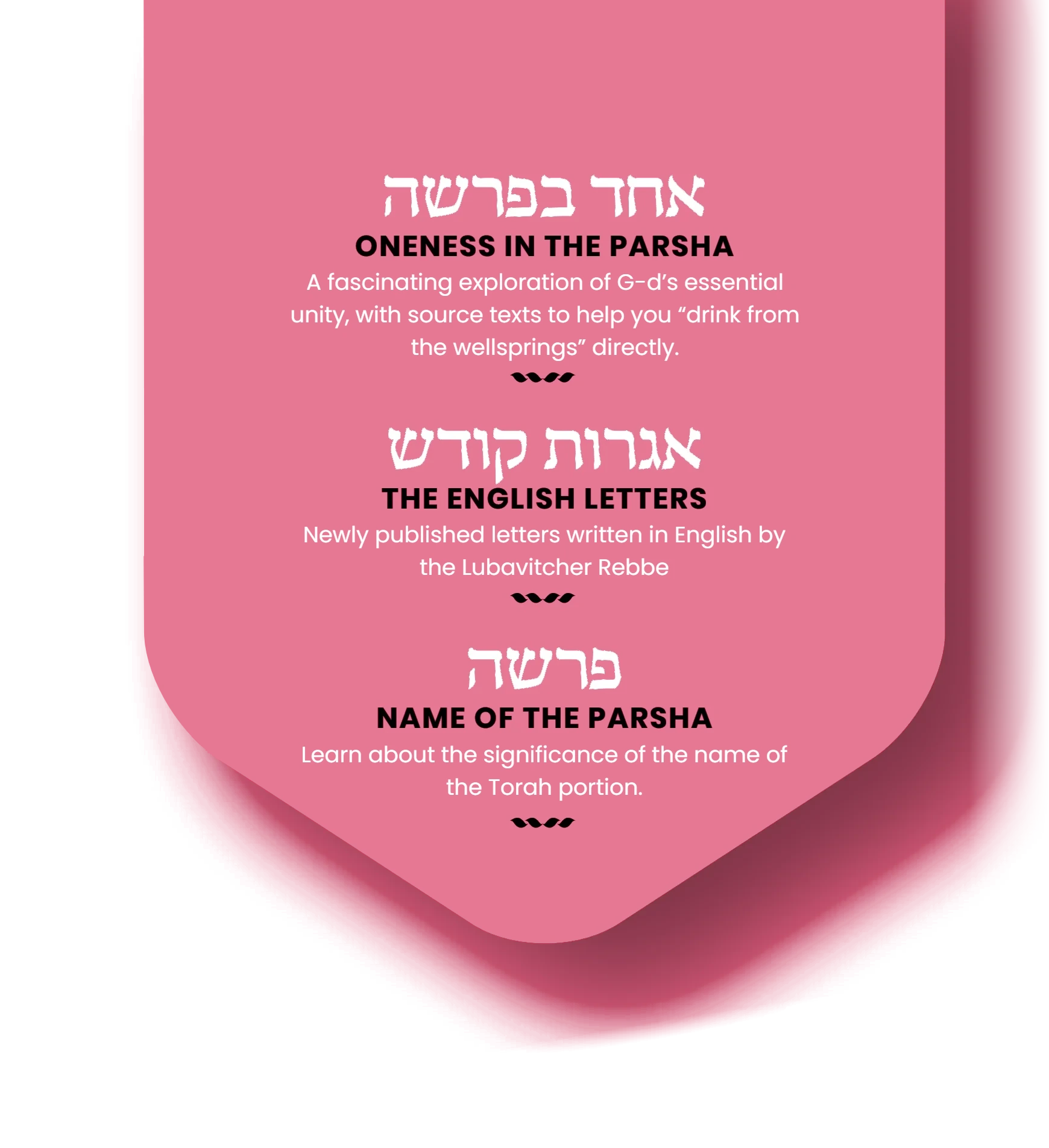 Oneness in the Parsha: a fascinating exploration of G‑d’s essential unity, with source texts to help you “drink from the wellsprings” directly. The English Letters: newly published letters written in English by the Lubavitcher Rebbe. Name of the Parsha: learn about the significance of the name of the Torah portion.